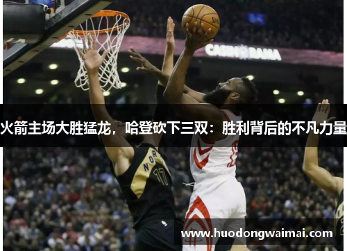 火箭主场大胜猛龙，哈登砍下三双：胜利背后的不凡力量